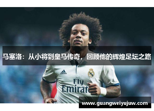 马塞洛：从小将到皇马传奇，回顾他的辉煌足坛之路